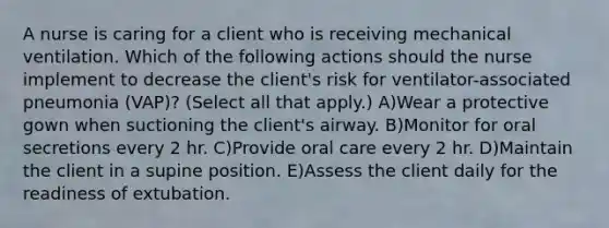 A nurse is caring for a client who is receiving mechanical ventilation. Which of the following actions should the nurse implement to decrease the client's risk for ventilator-associated pneumonia (VAP)? (Select all that apply.) A)Wear a protective gown when suctioning the client's airway. B)Monitor for oral secretions every 2 hr. C)Provide oral care every 2 hr. D)Maintain the client in a supine position. E)Assess the client daily for the readiness of extubation.