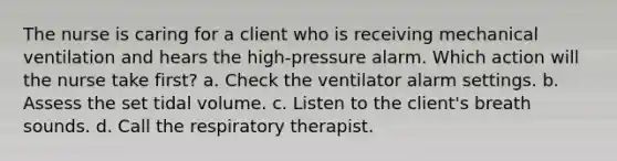 The nurse is caring for a client who is receiving mechanical ventilation and hears the high-pressure alarm. Which action will the nurse take first? a. Check the ventilator alarm settings. b. Assess the set tidal volume. c. Listen to the client's breath sounds. d. Call the respiratory therapist.