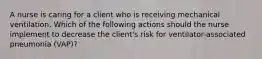 A nurse is caring for a client who is receiving mechanical ventilation. Which of the following actions should the nurse implement to decrease the client's risk for ventilator-associated pneumonia (VAP)?