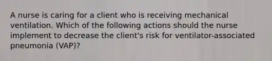 A nurse is caring for a client who is receiving mechanical ventilation. Which of the following actions should the nurse implement to decrease the client's risk for ventilator-associated pneumonia (VAP)?