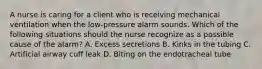 A nurse is caring for a client who is receiving mechanical ventilation when the low-pressure alarm sounds. Which of the following situations should the nurse recognize as a possible cause of the alarm? A. Excess secretions B. Kinks in the tubing C. Artificial airway cuff leak D. Biting on the endotracheal tube