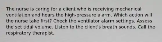 The nurse is caring for a client who is receiving mechanical ventilation and hears the high-pressure alarm. Which action will the nurse take first? Check the ventilator alarm settings. Assess the set tidal volume. Listen to the client's breath sounds. Call the respiratory therapist.