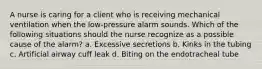 A nurse is caring for a client who is receiving mechanical ventilation when the low-pressure alarm sounds. Which of the following situations should the nurse recognize as a possible cause of the alarm? a. Excessive secretions b. Kinks in the tubing c. Artificial airway cuff leak d. Biting on the endotracheal tube