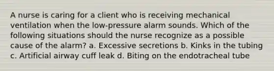 A nurse is caring for a client who is receiving mechanical ventilation when the low-pressure alarm sounds. Which of the following situations should the nurse recognize as a possible cause of the alarm? a. Excessive secretions b. Kinks in the tubing c. Artificial airway cuff leak d. Biting on the endotracheal tube