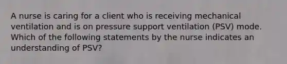 A nurse is caring for a client who is receiving mechanical ventilation and is on pressure support ventilation (PSV) mode. Which of the following statements by the nurse indicates an understanding of PSV?