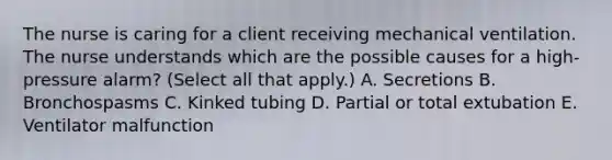 The nurse is caring for a client receiving mechanical ventilation. The nurse understands which are the possible causes for a high-pressure alarm? (Select all that apply.) A. Secretions B. Bronchospasms C. Kinked tubing D. Partial or total extubation E. Ventilator malfunction