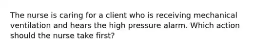 The nurse is caring for a client who is receiving mechanical ventilation and hears the high pressure alarm. Which action should the nurse take first?