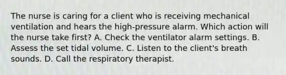 The nurse is caring for a client who is receiving mechanical ventilation and hears the high-pressure alarm. Which action will the nurse take first? A. Check the ventilator alarm settings. B. Assess the set tidal volume. C. Listen to the client's breath sounds. D. Call the respiratory therapist.