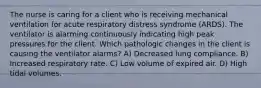 The nurse is caring for a client who is receiving mechanical ventilation for acute respiratory distress syndrome (ARDS). The ventilator is alarming continuously indicating high peak pressures for the client. Which pathologic changes in the client is causing the ventilator alarms? A) Decreased lung compliance. B) Increased respiratory rate. C) Low volume of expired air. D) High tidal volumes.