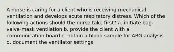 A nurse is caring for a client who is receiving mechanical ventilation and develops acute respiratory distress. Which of the following actions should the nurse take first? a. initiate bag-valve-mask ventilation b. provide the client with a communication board c. obtain a blood sample for ABG analysis d. document the ventilator settings