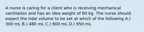 A nurse is caring for a client who is receiving mechanical ventilation and has an idea weight of 60 kg. The nurse should expect the tidal volume to be set at which of the following A.) 300 mL B.) 480 mL C.) 800 mL D.) 950 mL