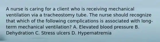 A nurse is caring for a client who is receiving mechanical ventilation via a tracheostomy tube. The nurse should recognize that which of the following complications is associated with long-term mechanical ventilation? A. Elevated blood pressure B. Dehydration C. Stress ulcers D. Hypernatremia