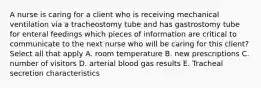 A nurse is caring for a client who is receiving mechanical ventilation via a tracheostomy tube and has gastrostomy tube for enteral feedings which pieces of information are critical to communicate to the next nurse who will be caring for this client? Select all that apply A. room temperature B. new prescriptions C. number of visitors D. arterial blood gas results E. Tracheal secretion characteristics