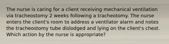 The nurse is caring for a client receiving mechanical ventilation via tracheostomy 2 weeks following a tracheotomy. The nurse enters the client's room to address a ventilator alarm and notes the tracheostomy tube dislodged and lying on the client's chest. Which action by the nurse is appropriate?