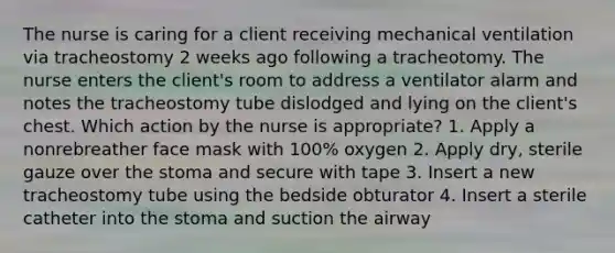 The nurse is caring for a client receiving mechanical ventilation via tracheostomy 2 weeks ago following a tracheotomy. The nurse enters the client's room to address a ventilator alarm and notes the tracheostomy tube dislodged and lying on the client's chest. Which action by the nurse is appropriate? 1. Apply a nonrebreather face mask with 100% oxygen 2. Apply dry, sterile gauze over the stoma and secure with tape 3. Insert a new tracheostomy tube using the bedside obturator 4. Insert a sterile catheter into the stoma and suction the airway