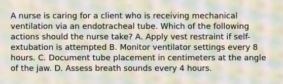 A nurse is caring for a client who is receiving mechanical ventilation via an endotracheal tube. Which of the following actions should the nurse take? A. Apply vest restraint if self- extubation is attempted B. Monitor ventilator settings every 8 hours. C. Document tube placement in centimeters at the angle of the jaw. D. Assess breath sounds every 4 hours.