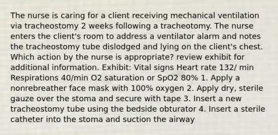 The nurse is caring for a client receiving mechanical ventilation via tracheostomy 2 weeks following a tracheotomy. The nurse enters the client's room to address a ventilator alarm and notes the tracheostomy tube dislodged and lying on the client's chest. Which action by the nurse is appropriate? review exhibit for additional information. Exhibit: Vital signs Heart rate 132/ min Respirations 40/min O2 saturation or SpO2 80% 1. Apply a nonrebreather face mask with 100% oxygen 2. Apply dry, sterile gauze over the stoma and secure with tape 3. Insert a new tracheostomy tube using the bedside obturator 4. Insert a sterile catheter into the stoma and suction the airway