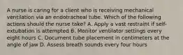 A nurse is caring for a client who is receiving mechanical ventilation via an endotracheal tube. Which of the following actions should the nurse take? A. Apply a vast restraint if self-extubation is attempted B. Monitor ventilator settings every eight hours C. Document tube placement in centimeters at the angle of jaw D. Assess breath sounds every four hours