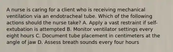 A nurse is caring for a client who is receiving mechanical ventilation via an endotracheal tube. Which of the following actions should the nurse take? A. Apply a vast restraint if self-extubation is attempted B. Monitor ventilator settings every eight hours C. Document tube placement in centimeters at the angle of jaw D. Assess breath sounds every four hours