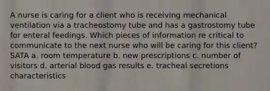 A nurse is caring for a client who is receiving mechanical ventilation via a tracheostomy tube and has a gastrostomy tube for enteral feedings. Which pieces of information re critical to communicate to the next nurse who will be caring for this client? SATA a. room temperature b. new prescriptions c. number of visitors d. arterial blood gas results e. tracheal secretions characteristics