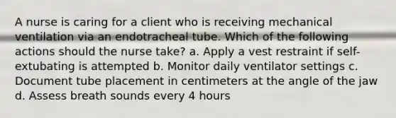 A nurse is caring for a client who is receiving mechanical ventilation via an endotracheal tube. Which of the following actions should the nurse take? a. Apply a vest restraint if self-extubating is attempted b. Monitor daily ventilator settings c. Document tube placement in centimeters at the angle of the jaw d. Assess breath sounds every 4 hours