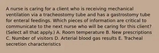 A nurse is caring for a client who is receiving mechanical ventilation via a tracheostomy tube and has a gastrostomy tube for enteral feedings. Which pieces of information are critical to communicate to the next nurse who will be caring for this client? (Select all that apply.) A. Room temperature B. New prescriptions C. Number of visitors D. Arterial blood gas results E. Tracheal secretion characteristics