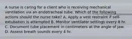 A nurse is caring for a client who is receiving mechanical ventilation via an endotracheal tube. Which of the following actions should the nurse take? A. Apply a vest restraint if self-extubation is attempted B. Monitor ventilator settings every 8 hr. C. Document tube placement in centimeters at the angle of jaw. D. Assess breath sounds every 4 hr.