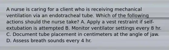 A nurse is caring for a client who is receiving mechanical ventilation via an endotracheal tube. Which of the following actions should the nurse take? A. Apply a vest restraint if self-extubation is attempted B. Monitor ventilator settings every 8 hr. C. Document tube placement in centimeters at the angle of jaw. D. Assess breath sounds every 4 hr.