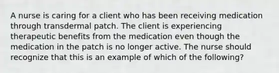 A nurse is caring for a client who has been receiving medication through transdermal patch. The client is experiencing therapeutic benefits from the medication even though the medication in the patch is no longer active. The nurse should recognize that this is an example of which of the following?