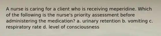 A nurse is caring for a client who is receiving meperidine. Which of the following is the nurse's priority assessment before administering the medication? a. urinary retention b. vomiting c. respiratory rate d. level of consciousness