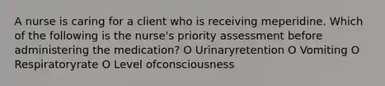 A nurse is caring for a client who is receiving meperidine. Which of the following is the nurse's priority assessment before administering the medication? O Urinaryretention O Vomiting O Respiratoryrate O Level ofconsciousness