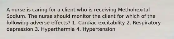 A nurse is caring for a client who is receiving Methohexital Sodium. The nurse should monitor the client for which of the following adverse effects? 1. Cardiac excitability 2. Respiratory depression 3. Hyperthermia 4. Hypertension