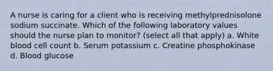 A nurse is caring for a client who is receiving methylprednisolone sodium succinate. Which of the following laboratory values should the nurse plan to monitor? (select all that apply) a. White blood cell count b. Serum potassium c. Creatine phosphokinase d. Blood glucose