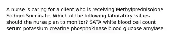 A nurse is caring for a client who is receiving Methylprednisolone Sodium Succinate. Which of the following laboratory values should the nurse plan to monitor? SATA white blood cell count serum potassium creatine phosphokinase blood glucose amylase