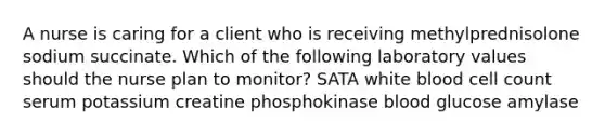 A nurse is caring for a client who is receiving methylprednisolone sodium succinate. Which of the following laboratory values should the nurse plan to monitor? SATA white blood cell count serum potassium creatine phosphokinase blood glucose amylase