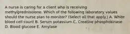 A nurse is caring for a client who is receiving methylprednisolone. Which of the following laboratory values should the nurse plan to monitor? (Select all that apply.) A. White blood cell count B. Serum potassium C. Creatine phosphokinase D. Blood glucose E. Amylase