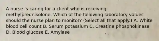 A nurse is caring for a client who is receiving methylprednisolone. Which of the following laboratory values should the nurse plan to monitor? (Select all that apply.) A. White blood cell count B. Serum potassium C. Creatine phosphokinase D. Blood glucose E. Amylase