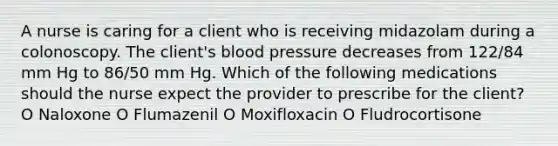 A nurse is caring for a client who is receiving midazolam during a colonoscopy. The client's blood pressure decreases from 122/84 mm Hg to 86/50 mm Hg. Which of the following medications should the nurse expect the provider to prescribe for the client? O Naloxone O Flumazenil O Moxif‌loxacin O Fludrocortisone