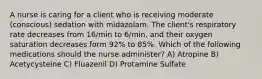 A nurse is caring for a client who is receiving moderate (conscious) sedation with midazolam. The client's respiratory rate decreases from 16/min to 6/min, and their oxygen saturation decreases form 92% to 85%. Which of the following medications should the nurse administer? A) Atropine B) Acetycysteine C) Fluazenil D) Protamine Sulfate