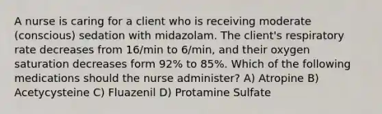 A nurse is caring for a client who is receiving moderate (conscious) sedation with midazolam. The client's respiratory rate decreases from 16/min to 6/min, and their oxygen saturation decreases form 92% to 85%. Which of the following medications should the nurse administer? A) Atropine B) Acetycysteine C) Fluazenil D) Protamine Sulfate