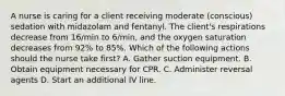 A nurse is caring for a client receiving moderate (conscious) sedation with midazolam and fentanyl. The client's respirations decrease from 16/min to 6/min, and the oxygen saturation decreases from 92% to 85%. Which of the following actions should the nurse take first? A. Gather suction equipment. B. Obtain equipment necessary for CPR. C. Administer reversal agents D. Start an additional IV line.