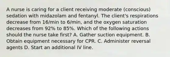 A nurse is caring for a client receiving moderate (conscious) sedation with midazolam and fentanyl. The client's respirations decrease from 16/min to 6/min, and the oxygen saturation decreases from 92% to 85%. Which of the following actions should the nurse take first? A. Gather suction equipment. B. Obtain equipment necessary for CPR. C. Administer reversal agents D. Start an additional IV line.