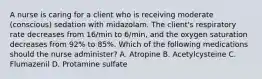 A nurse is caring for a client who is receiving moderate (conscious) sedation with midazolam. The client's respiratory rate decreases from 16/min to 6/min, and the oxygen saturation decreases from 92% to 85%. Which of the following medications should the nurse administer? A. Atropine B. Acetylcysteine C. Flumazenil D. Protamine sulfate