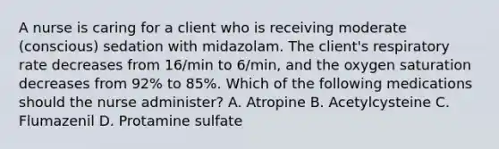 A nurse is caring for a client who is receiving moderate (conscious) sedation with midazolam. The client's respiratory rate decreases from 16/min to 6/min, and the oxygen saturation decreases from 92% to 85%. Which of the following medications should the nurse administer? A. Atropine B. Acetylcysteine C. Flumazenil D. Protamine sulfate