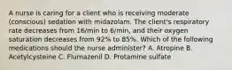 A nurse is caring for a client who is receiving moderate (conscious) sedation with midazolam. The client's respiratory rate decreases from 16/min to 6/min, and their oxygen saturation decreases from 92% to 85%. Which of the following medications should the nurse administer? A. Atropine B. Acetylcysteine C. Flumazenil D. Protamine sulfate