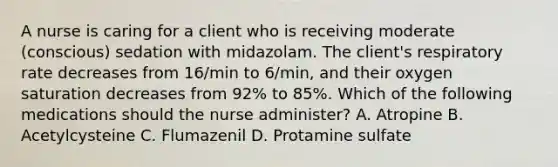 A nurse is caring for a client who is receiving moderate (conscious) sedation with midazolam. The client's respiratory rate decreases from 16/min to 6/min, and their oxygen saturation decreases from 92% to 85%. Which of the following medications should the nurse administer? A. Atropine B. Acetylcysteine C. Flumazenil D. Protamine sulfate