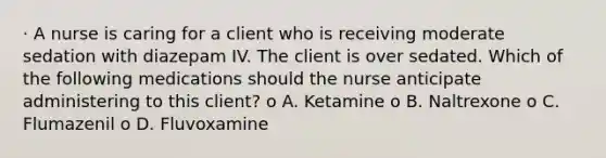 · A nurse is caring for a client who is receiving moderate sedation with diazepam IV. The client is over sedated. Which of the following medications should the nurse anticipate administering to this client? o A. Ketamine o B. Naltrexone o C. Flumazenil o D. Fluvoxamine