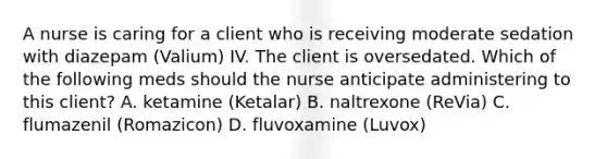 A nurse is caring for a client who is receiving moderate sedation with diazepam (Valium) IV. The client is oversedated. Which of the following meds should the nurse anticipate administering to this client? A. ketamine (Ketalar) B. naltrexone (ReVia) C. flumazenil (Romazicon) D. fluvoxamine (Luvox)