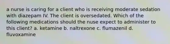 a nurse is caring for a client who is receiving moderate sedation with diazepam IV. The client is oversedated. Which of the following medications should the nuse expect to administer to this client? a. ketamine b. naltrexone c. flumazenil d. fluvoxamine