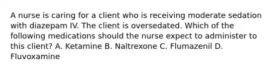 A nurse is caring for a client who is receiving moderate sedation with diazepam IV. The client is oversedated. Which of the following medications should the nurse expect to administer to this client? A. Ketamine B. Naltrexone C. Flumazenil D. Fluvoxamine